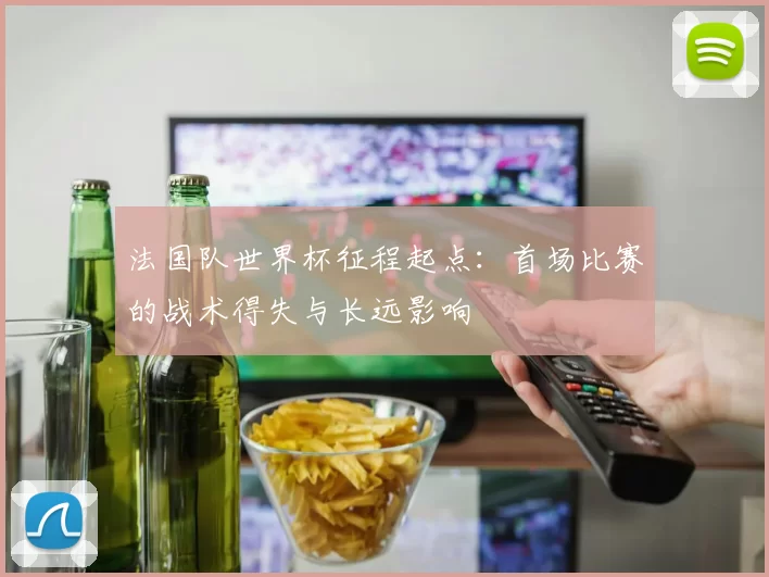 法国队世界杯征程起点:首场比赛的战术得失与长远影响