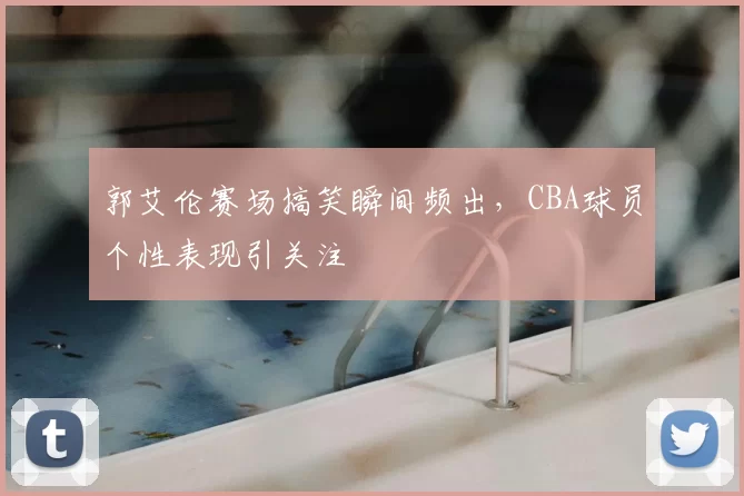 郭艾伦赛场搞笑瞬间频出，CBA球员个性表现引关注