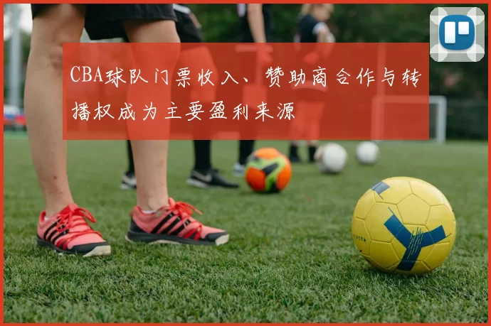 CBA球队门票收入、赞助商合作与转播权成为主要盈利来源
